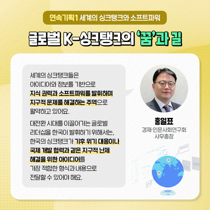 연속기획1 세계의 싱크탱크와 소프트파워 | 글로벌 K-싱크탱크의 꿈과 길 | (홍일표, 경제·인문사회연구회 사무총장) : 세계의 싱크탱크들은 아이디어와 정보를 기반으로 지식 권력과 소프트파워를 발휘하며 지구적 문제를 해결하는 주역으로 활약하고 있어요. 대전환 시대를 이끌어가는 글로벌 리더십을 한국이 발휘하기 위해서는, 한국의 싱크탱크가 기후 위기 대응이나 국제 개발 협력과 같은 지구적 난제 해결을 위한 아이디어를 가장 적합한 형식과 내용으로 전달할 수 있어야 해요. (7/10)