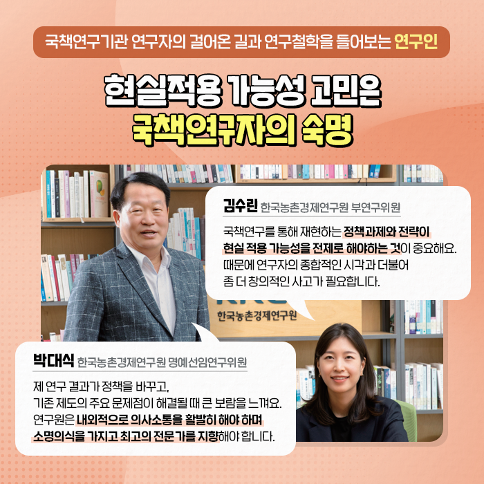 국책연구기관 연구자의 걸어온 길과 연구철학을 들어보는 연구인 | 현실적용 가능성 고민은 국책연구자의 숙명 | (박대식, 한국농촌경제연구원 명예선임연구위원) : 제 연구 결과가 정책을 바꾸고, 기존 제도의 주요 문제점이 해결될 때 큰 보람을 느껴요. 연구원은 내외적으로 의사소통을 활발히 해야 하며 소명의식을 가지고 최고의 전문가를 지향해야 합니다. | (김수린, 한국농촌경제연구원 부연구위원) : 국책연구를 통해 재현하는 정책과제와 전략이 현실 적용 가능성을 전제로 해야하는 것이 중요해요. 때문에 연구자의 종합적인 시각과 더불어 좀 더 창의적인 사고가 필요합니다. (9/10)