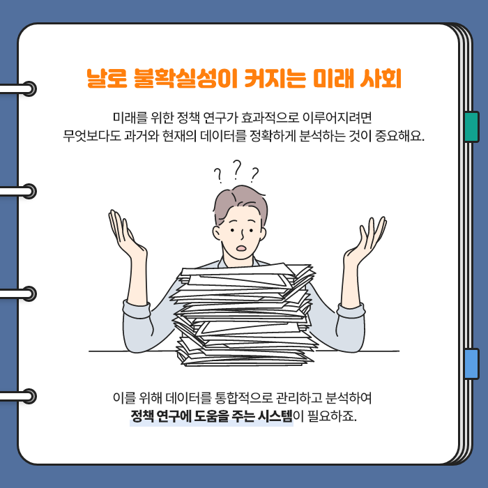 날로 불확실성이 커지는 미래 사회 | 미래를 위한 정책 연구가 효과적으로 이루어지려면 무엇보다도 과거와 현재의 데이터를 정확하게 분석하는 것이 중요해요. 이를 위해 데이터를 통합적으로 관리하고 분석하여 정책 연구에 도움을 주는 시스템이 필요하죠. (2/9)