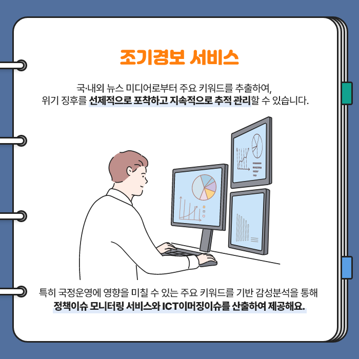 조기경보 서비스 | 국·내외 뉴스 미디어로부터 주요 키워드를 추출하여, 위기 징후를 선제적으로 포착하고 지속적으로 추적 관리할 수 있습니다. 특히 국정운영에 영향을 미칠 수 있는 주요 키워드를 기반 감성분석을 통해 정책이슈 모니터링 서비스와 ICT 이머징이슈를 산출하여 제공해요. (8/9)