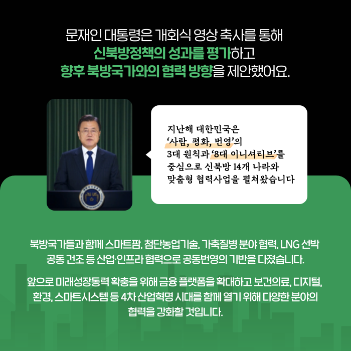 문재인 대통령은 개회식 영상 축사를 통해 신북방정책의 성과를 평가하고 향후 북방국가와의 협력 방향을 제안했어요. | (문재인 대통령) 지난해 대한민국은 사람, 평화, 번영의 3대 원칙과 8대 이니셔티브를 중심으로 신북방 14개 나라와 맞춤형 협력사업을 펼쳐왔습니다 | 북방국가들과 함께 스마트팜, 첨단농업기술, 가축질병 분야 협력, LNG 선박 공동 건조 등 산업·인프라 협력으로 공동번영의 기반을 다졌습니다. 앞으로 미래성장동력 확충을 위해 금융 플랫폼을 확대하고 보건의료, 디지털, 환경, 스마트시스템 등 4차 산업혁명 시대를 함께 열기 위해 다양한 분야의 협력을 강화할 것입니다. (5/9)