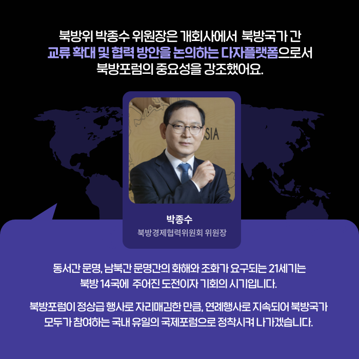 북방위 박종수 위원장은 개회사에서 북방국가 간 교류 확대 및 협력 방안을 논의하는 다자플랫폼으로서 북방포럼의 중요성을 강조했어요. | (박종수 북방경제협력위원회 위원장) 동서간 문명, 남북간 문명간의 화해와 조화가 요구되는 21세기는 북방 14국에 주어진 도전이자 기회의 시기입니다. 북방포럼이 정상급 행사로 자리매김한 만큼, 연례행사로 지속되어 북방국가 모두가 참여하는 국내 유일의 국제포럼으로 정착시켜 나가겠습니다. (7/9)