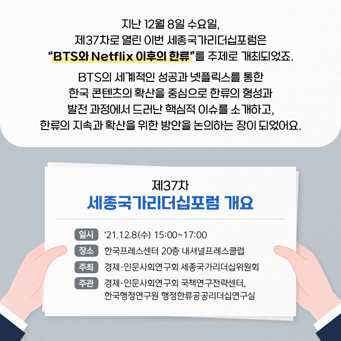 지난 12월 8일 수요일, 제37차로 열린 이번 세종국가리더십포럼은 BTS와 Netflix 이후의 한류를 주제로 개최되었죠. BTS의 세계적인 성공과 넷플릭스를 통한 한국 콘텐츠의 확산을 중심으로 한류의 형성과 발전 과정에서 드러난 핵심적 이슈를 소개하고, 한류의 지속과 확산을 위한 방안을 논의하는 장이 되었어요. | 제37차 세종국가리더십포럼 개요 / 일시 : 21.12.8(수) 15:00~17:00 / 장소 : 한국프레스센터 20층 내셔널프레스클럽 / 주최 : 경제·인문사회연구회 세종국가리더십위원회 / 주관 : 경제·인문사회연구회 국책연구전략센터, 한국행정연구원 행정한류공공리더십연구실 (4/9)