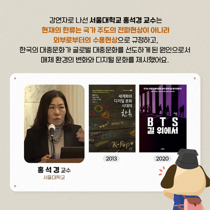 강연자로 나선 서울대학교 홍석경 교수는 현재의 한류는 국가 주도의 전파현상이 아니라 외부로부터의 소용현상으로 규정하고, 한국의 대중문화가 글로벌 대중문화를 선도하게 된 원인으로서 매체 환경의 변화와 디지털 문화를 제시했어요. | 홍석경 교수(서울대학교) / 세계화와 디지털 문화 시대의 한류(2013) / BTS 길 위에서(2020) - (6/9)