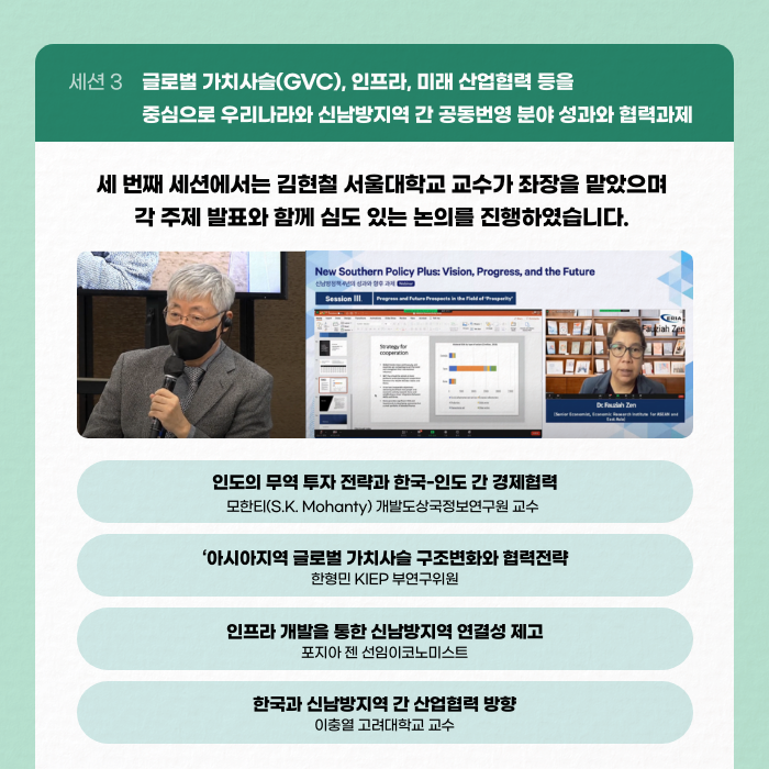 세션 3 글로벌 가치사슬(GVC), 인프라, 미래 산업협력 등을 중심으로 우리나라와 신남방지역 간 공동번영 분야 성과와 협력과제 | 세 번째 세션에서는 김현철 서울대학교 교수가 좌장을 맡았으며 각 주제 발표와 함께 심도 있는 노의를 진행하였습니다. | 인도의 무역 투자 전략과 한국-인도 간 경제협력[모한티(S.K. Mohanty) 개발도상국정보연구원 교수] / 아시아지역 글로벌 가치사슬 구조변화와 협력전략[한형민 KIEP 부연구위원] / 인프라 개발을 통한 신남방지역 연결성 제고[포지아 젠 선임이코노미스트] / 한국과 신남방지역 간 산업협력 방향[이충열 고려대학교 교수] (10/11)