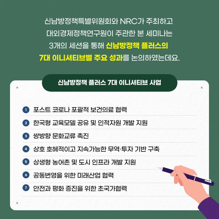 신남방정책특별위원회와 NRC가 주최하고 대외경제정책연구원이 주관한 본 세미나는 3개의 세션을 통해 신남방정책 플러스의 7대 이니셔티브별 주요 성과를 논의하였는데요. | 신남방정책 플러스 7대 이니셔티브 사업 - 1. 포스트 코로나 포괄적 보건의료 협력, 2.한국형 교육모델 공유 및 인적자원 개발 지원, 3.쌍방향 문화교류 촉진, 4. 상호 호혜적이고 지속가능한 무역·투자 기반 구축, 5. 상생형 농어촌 및 인프라 개발 지원, 6.공동번영을 위한 미래산업 협력, 7. 안전과 평화 증진을 위한 초국가협력 (3/11)