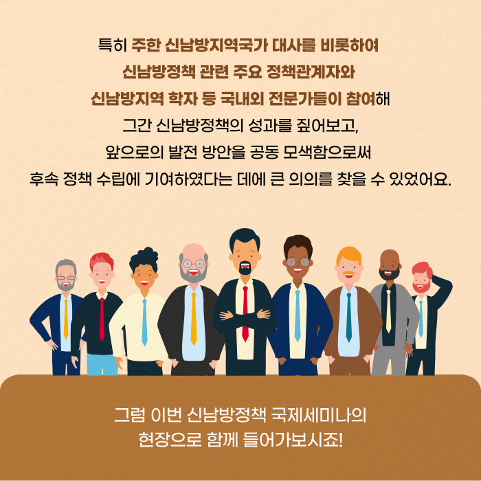 특히 주한 신남방지역국가 대사를 비롯하여 신남방정책 관련 주요 정채고간계자와 신남방지역 학자 등 국낸외 전문가들이 참여해 그간 신남방정책의 성과를 짚어보고, 앞으로의 발전 방안을 공동 모색함으로써 후속 정책 수립에 기여하였다는데에 큰 의의를 찾을 수 있었어요. | 그럼 이번 신남방정책 국제세미나의 현장으로 함께 들어가보시죠! (4/11)