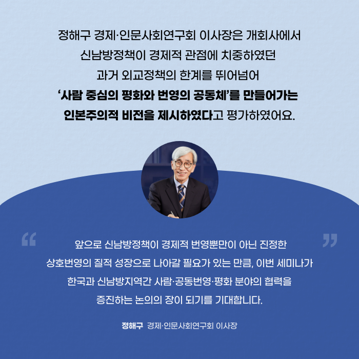 정해구 경제·인문사회연구회 이사장은 개회사에서 신남방정책이 경제적 관점에 치중하였던 과거 외교정책의 한계를 뛰어넘어 '사람 중심의 평화와 번영의 공동체'를 만들어가는 인본주의적 비전을 제시하였다고 평가하였어요. | 앞으로 신남방정책이 경제적 번영뿐만이 아닌 진정한 상호번영의 질적 성장으로 나아갈 필요가 있는 만큼, 이번 세미나가 한국과 신남방지역간 사람·공동번영·평화 분야의 협력을 증진하는 논의의 장이 되기를 기대합니다. - 정해구 경제·인문사회연구회 이사장 (5/11)