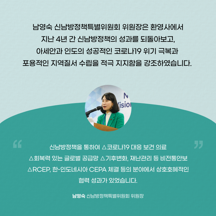 남영숙 신남방정책특별위원회 위원장은 환영사에서 지난 4년 간 신남방정책의 성과를 되돌아보고, 아세안과 성공적인 코로나19 위기 극복과 포용적인 지역질서 수립을 적극 지지함을 강조하였습니다. | 신남방정책을 통하여 △코로나19 대응보 보건의료 △회복력 있는 글로벌 공급망 △기후변화, 재난관리 등 비전통안보 △RCEP, 한-인도네시아 CEPA 체결 등의 분야에서 상호호혜적인 협력 성과가 있었습니다. - 남영숙 신남방정책특별위원회 위원장 (6/11)