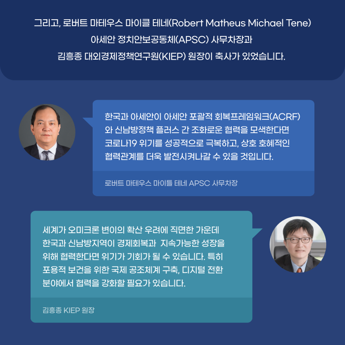 그리고, 로버트 마테우스 마이클 테네(Robert Matheus Michael Tene)
'아세안 정치안보공동체(APSC) 사무차장과 김흥종 대외경제정책연구원(KIEP) 원장이 축사가 있었습니다. | 로버트 마테우스 마이를 테네 APSC 사무차장 : 한국과 아세안이 아세안 포괄적 회복프레임워크(ACRF) 와 신남방정책 플러스 간 조화로운 협력을 모색한다면, 코로나19 위기를 성공적으로 극복하고, 상호 호혜적인 협력관계를 더욱 발전시켜나갈 수 있을 것입니다.
 / 김흥종 KIEP 원장 : 세계가 오미크론 변이의 확산 우려에 직면한 가운데, 한국과 신남방지역이 경제회복과 지속가능한 성장을 위해 협력한다면 위기가 기회가 될 수 있습니다. 특히 포용적 보건을 위한 국제 공조체계 구축, 디지털 전환 분야에서 협력을 강화할 필요가 있습니다. (7/11)