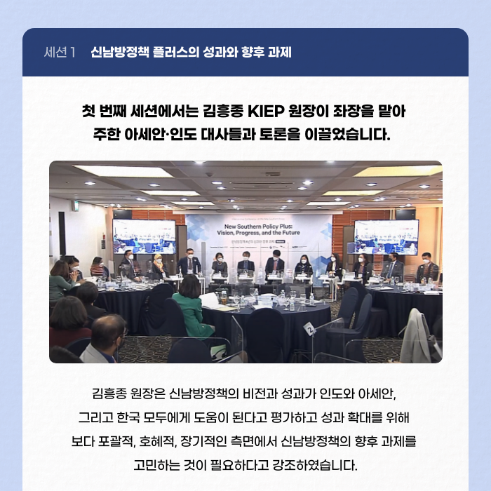 세션1 신남방정책 플러스의 성과와 향후 과제 | 첫 번째 세션에서는 김흥종 KIEP 원장이 좌장을 맡아 주한 아세안·인도 대사들과 토론을 이끌었습니다. | 김흥종 원장은 신남방정책의 비전과 성과가 인도와 아세안, 그리고 한국 모두에게 도움이 된다고 평가하고 성과 확대를 위해 보다 포괄적, 호혜적, 장기적인 측면에서 신남방정책의 향후 과제를 고민하는 것이 필요하다고 강조하였습니다. (8/11)