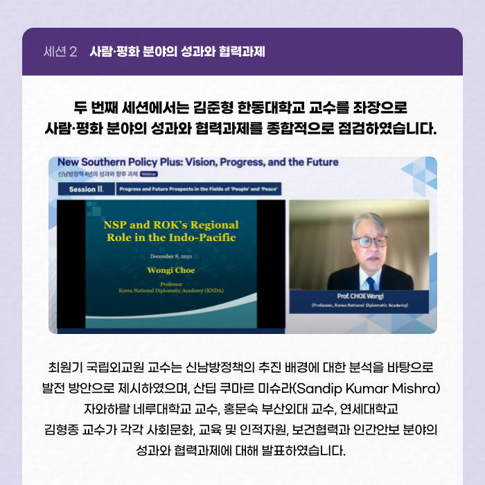 세션 2 사람·평화 분야의 성과와 협력과제 | 두 번째 세션에서는 김준형 한동대학교 교수를 좌장으로 사람·평화 분야의 성과와 협력과제를 종합적으로 점검하였습니다. | 최원기 국립외교원 교수는 신남방정책의 추진 배경에 대한 분석을 바탕으로 발전 방안으로 제시하였으며, 산딥 쿠마르 미슈라(Sandip Kumar Mishra) 자와하랄 네루대학교 교수, 홍문숙 부산외대 교수, 연세대학교 김형종 교수가 각각 사회문화, 교육 및 인적자원, 보건협력과 인간안보 분야의 성과와 협력과제에 대해 발표하였습니다. (9/11)