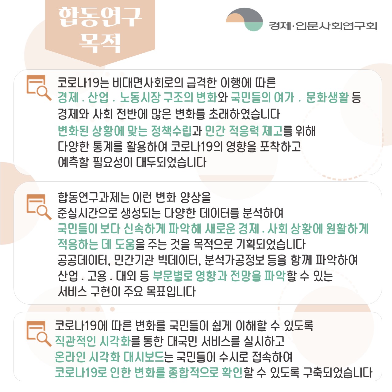 합동연구 목적 | 코로나19는 비대면사회로의 급격한 이행에 따른 경제.산업.노동시장 구조의 변화와 국민들의 여가.문화생활 등 경제와 사회 전반에 많은 변화를 초래하였습니다. 변화된 상황에 맞는 정책수립과 민간 적응력 제고를 위해 다양한 통계를 활용하여 코로나19의 영향을 포착하고 예측할 필요성이 대두되었습니다.  / 합동연구과제는 이런 변화 양상을 준실시간으로 생성되는 다양한 데이터를 분석하여 국민들이 보다 신속하게 파악해 새로운 경제.사회 상황에 원활하게 적응하는 데 도움을 주는 것을 목적으로 기획되었습니다. 공공데이터, 민간기관 빅데이터, 분석가공정보 등을 함께 파악하여 산업.고용.대외 등 부문별로 영향과 전망을 파악할 수 있는 서비스 구현이 주요 목표입니다.  / 코로나19에 따른 변화를 국민들이 쉽게 이해할 수 있도록  직관적인 시각화를 통한 대국민 서비스를 실시하고 온라인 시각화 대시보드는 국민들이 수시로 접속하여 코로나19로 인한 변화를 종합적으로 확인할 수 있도록 구축되었습니다. (2/4)