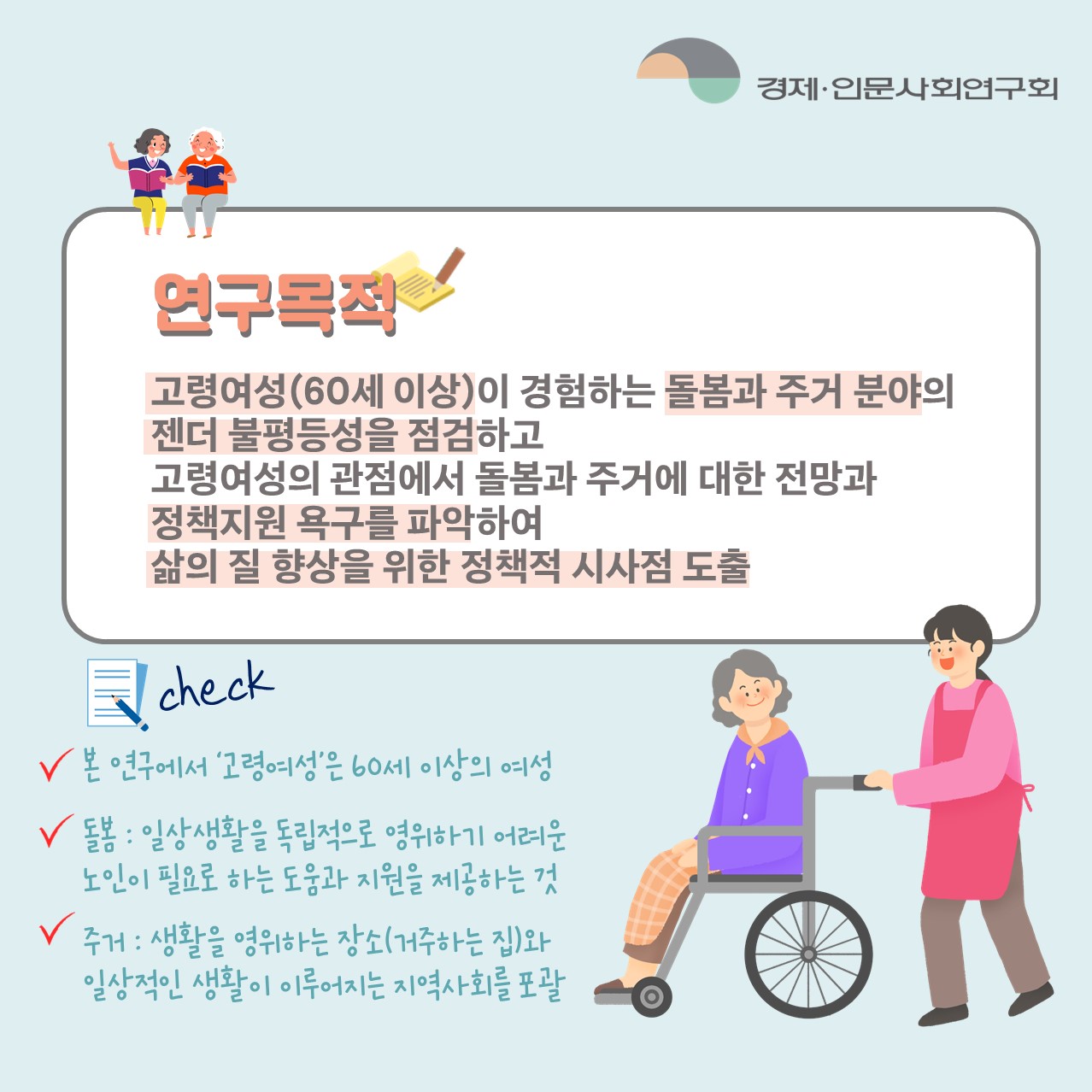 연구목적 : 고령여성(60세 이상)이 경험하는 돌봄과 주거 분야의 젠더 불평등성을 점검하고 고령여성의 관점에서 돌봄과 주거에 대한 전망과 정책지원 욕구를 파악하여 삶의 질 향상을 위한 정책적 시사점 도출 | check : 본 연구에서 '고령여성'은 60세 이상의 여성 / 돌봄 : 일상생활을 독립적으로 영위하기 어려운 노인이 필요로 하는 도움과 지원을 제공하는 것 / 주거 : 생활을 영위하는 장소(거주하는 집)와 일상적인 생활이 이루어지는 지역사회를 포괄 (2/5)