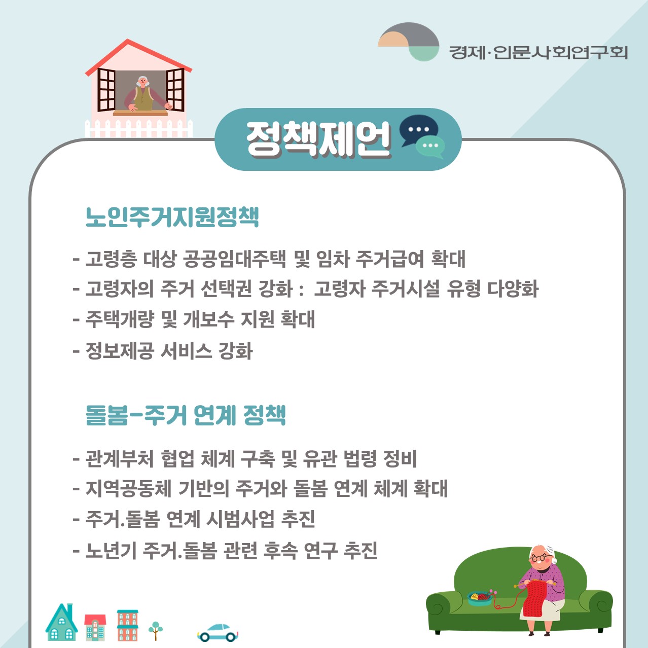 정책제언 | 노인주거지원정책 :  -고령층 대상 공공임대주택 및 임차 주거급여 확대 -고령자의 주거 선택권 강화 : 고령자 주거시설 유형 다양화 -주택개량 및 개보수 지원 확대-정보제공 서비스 강화 / 돌봄-주거 연계 정책 : -관계부처 엽업 체계 구축 및 유관 법령 정비 -징역공동체 기반의 주거와 돌봄 연계 체계 확대 -주거.돌봄 연계 시범사업 추진 -노년기 주거.돌봄 관련 후속 연구 추진 (4/5)