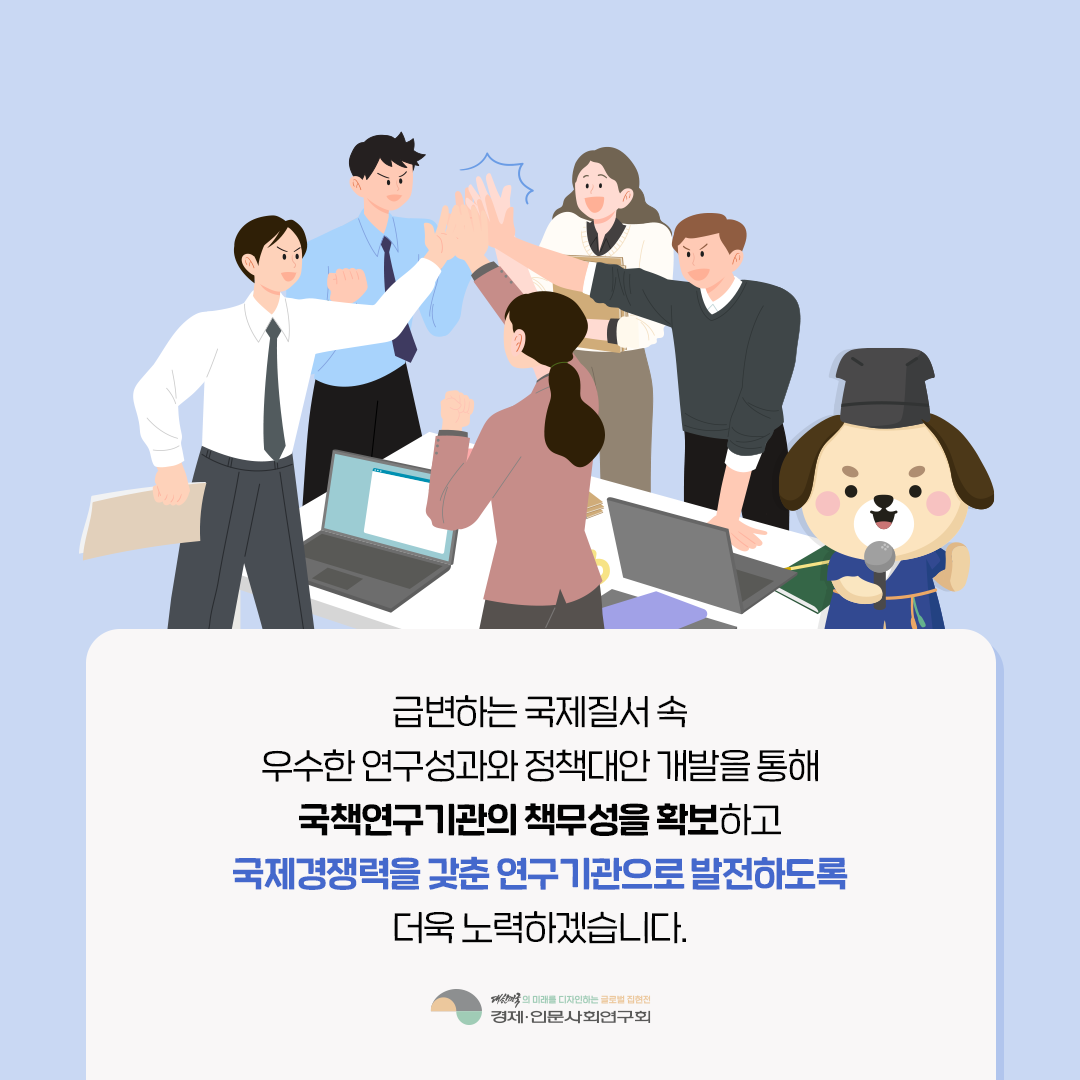 급변하는 국제질서 속 우수한 연구성과와 정책대안 개발을 통해  국책연구기관의 책무성을 확보하고 국제경쟁력을 갖춘 연구기관으로 발전하도록 더욱 노력하겠습니다. | 경제·인문사회연구회 (13/13)