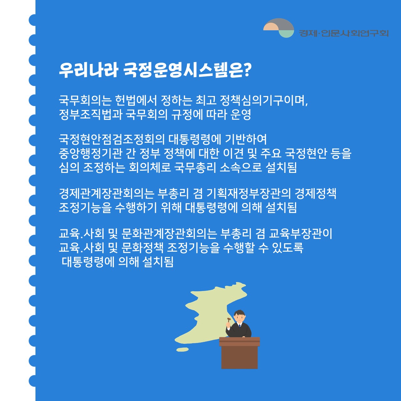 우리나라 국정운영시스템은? | 국무회의는 헌법에서 정하는 최고 정책심의기구이며, 정부조직법과 국무회의 규정에 따라 운영 / 국정현안점검조정회의 대통령령에 기반하여 중앙행정기관 간 정부 정책에 대한 이견 및 주요 국정현안 등을 심의 조정하는 회의체로 국무총리 소속으로 설치됨 / 경제관계장관회의는 부총리 겸 기획재정부장관의 경제정책조정기능을 수행하기 위해 대통령령에 의해 설치됨 / 교육.사회 및 문화관계장관회의는 부총리 겸 교육부장관이 교육.사회 및 문화정책 조정기능을 수행할 수 있도록 대통령령에 의해 설치됨  (3/6)