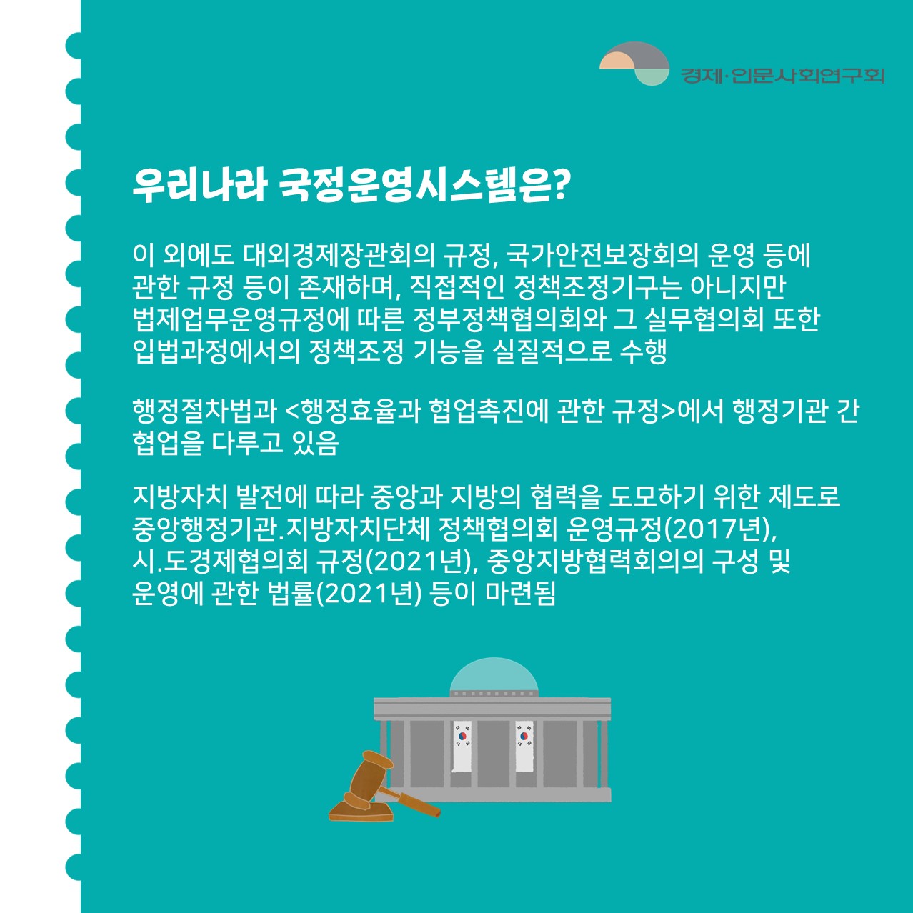 우리나라 국정운영시스템은? | 이 외에도 대외경제장관회의 규정, 국가안전보장회의 운영 등에 관한 규정 등이 존재하며, 직접적인 정책조정기구는 아니지만 법제업무운영규정에 따른 정부정책협의회와 그 실무협의회 또한 입법과정에서의 정책조정 기능을 실질적으로 수행 / 행정절차법과 <행정효율과 협업촉진에 관한 규정>에서 행정기관 간 협업을 다루고 있음 / 지방자치 발전에 따라 중앙과 지방의 협력을 도모하기 위한 제도로 중앙행정기관.지방자치단체 정책협의회 운영규정(2017년), 시.도경제협의회 규정(2021년), 중앙지방협력회의의 구성 및 운영에 관한 법률(2021년) 등이 마련됨 (4/6)