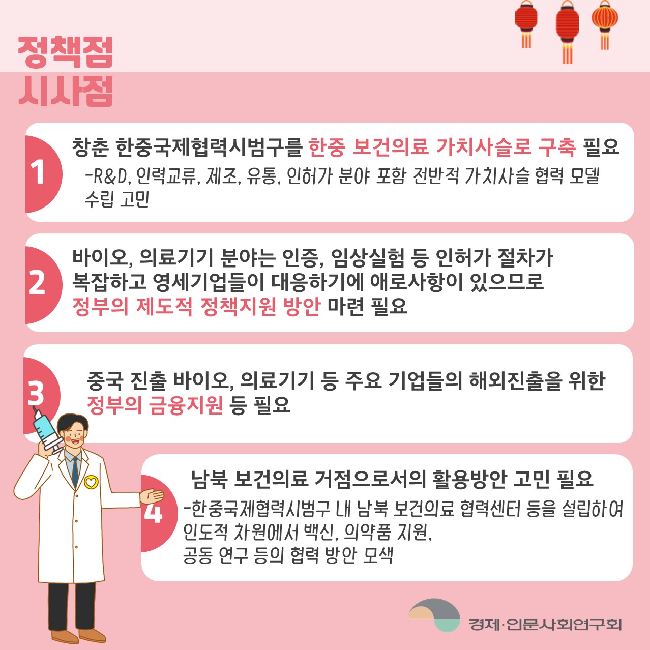 정책적 시사점 | 1. 창춘 한중국제협력시범구를 한중 보건의료 가치사슬로 구축 필요 - R&D, 인력교류, 제조, 유통, 인허가 분야 포함 전반적 가치사실 협력 모델 수립 고민  |  2. 바이오, 의료기기 분야는 인증, 임상실험 등 인허가 절차가 복잡하고 영세 기업들이 대응하기에 애로사항이 있으므로 정부의 제도적 정책지원 방안 마련 필요  | 3. 중국 진출 바이오, 의료기기 등 주요 기업들의 해외진출을 위한 정부의 금융지원 등 필요  | 4. 남북 보건의료 거점으로서의 활용방안 고민 필요 - 한중국제협력시범구 내 남북 보건의료 협력센터 등을 설립하여 인도적 차원에서 백신, 의약춤 지원, 공동 연구 등의 협력 방안 모색 (4/5)