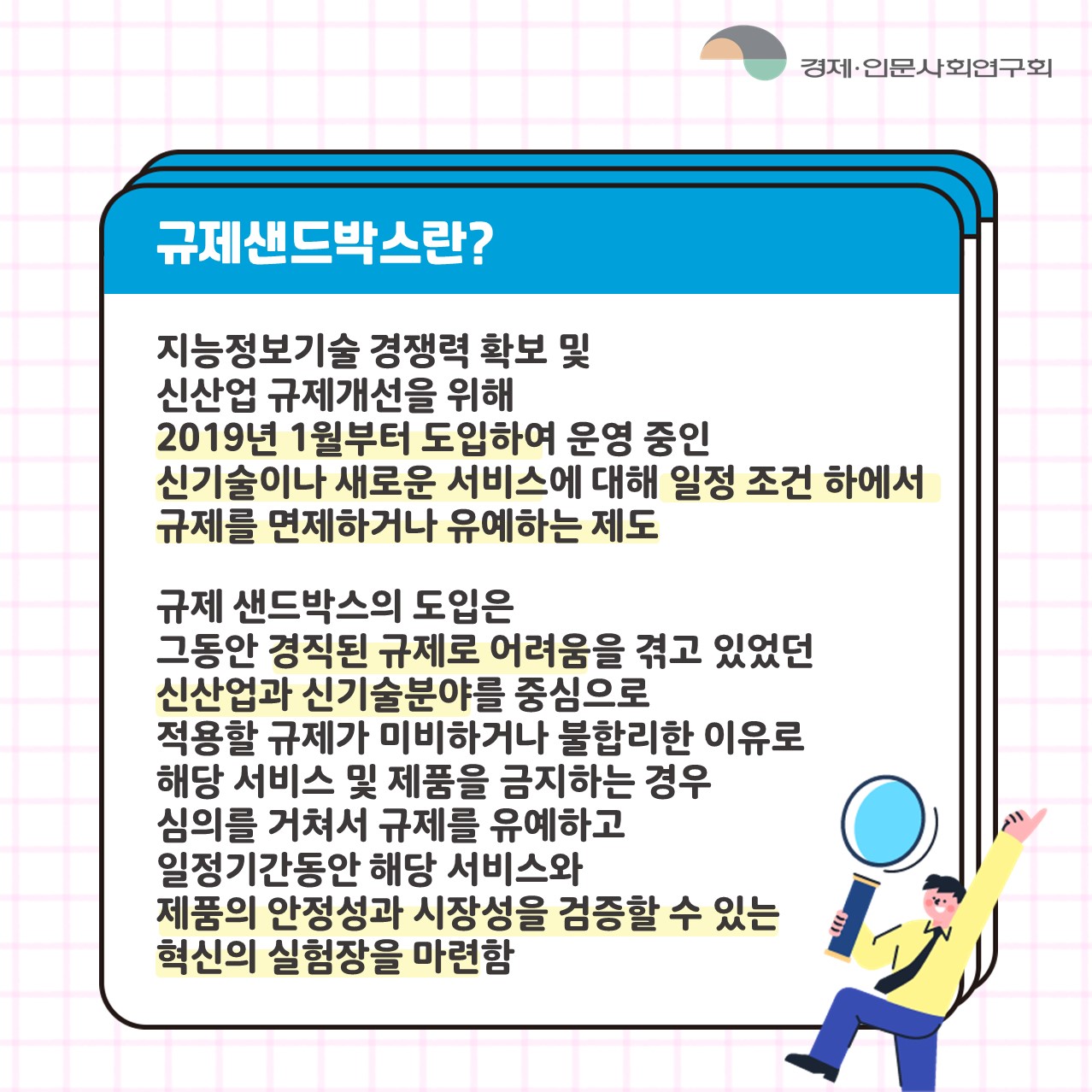 규제샌드박스란? | 지능정보기술 경쟁력 확보 및 신산업 규제개선을 위해 2019년 1월부터 도입하여 운영 중인 신기술이나 새로운 서비스에 대해 일정 조건 하에서 규제를 면제하거나 유예하는 제도 / 규제 샌드박스의 도입은 그동안 경직된 규제로 어려움을 겪고 있었던 신산업과 신기술분야를 중심으로 적용할 규제가 미비하거나 불합리한 이유로 해당 서비스 및 제품을 금지하는 경우 심의를 거쳐서 규제를 유예하고 일정기간동안 해당 서비스와 제품의 안정성과 시장성을 검증할 수 있는 혁신의 실험장을 마련함 (2/6)