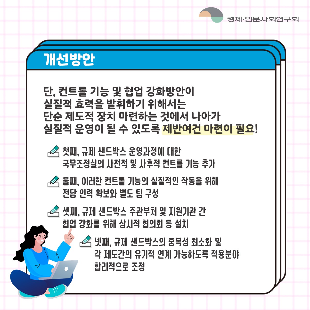 개선방안 | 단, 컨트롤 기능 및 협업 강화방안이 실질적 효력을 발휘하기 위해서는 단순 제도적 장치 마련하는 것에서 나아가 실질적 운영이 될 수 있도록 제반여건 마련이 필요! /  첫째, 규제 샌드박스 운영과정에 대한 국무조정실의 사전적 및 사후적 컨트롤 기능 추가 / 둘째, 이러한 컨트롤 기능의 실질적인 작동을 위해 전담 인력 확보와 별도 팀 구성 / 셋째, 규제 샌드박스 주관부처 및 지원기관 간 협업 강화를 위해 상시적 협의회 등 설치 / 넷째, 규제 샌드박스의 중복성 최소화 및 각 제도간의 유기적 연계 가능하도록 적용분야 합리적으로 조정 (5/6)