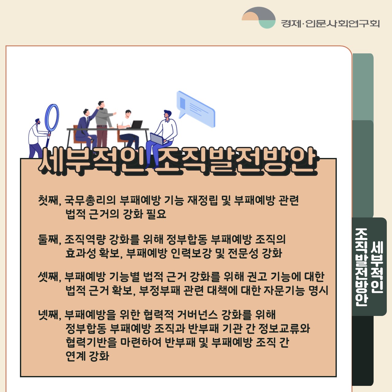 세부적인 조직발전방안 | 첫째, 국무총리의 부패예방 기능 재정립 및 부패예방 관련 법적 근거의 강화 필요 둘째, 조직역량 강화를 위해 정부합동 부패예방 조직의 효과성 확보, 부패예방 인력보강 및 전문성 강화 셋째, 부패예방 기능별 법적 근거 강화를 위해 권고 기능에 대한 법적 근거 확보, 부정부패 관련 대책에 대한 자문기능 명시 넷째, 부패예방을 위한 협력적 거버넌스 강화를 위해 정부합동 부패예방 조직과 반부패 기관 간 정보교류와 협력기반을 마련하여 반부패 및 부패예방 조직 간 연계 강화 (4/5) 