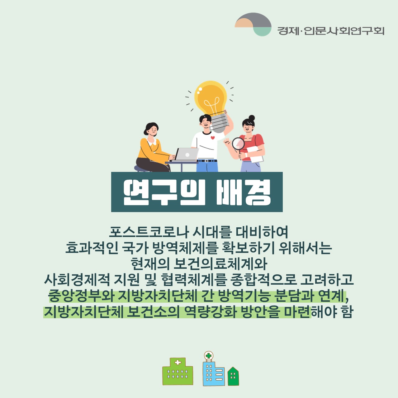 연구의 배경 | 포스트코로나 시대를 대비하여 효과적인 국가 방역체제를 확보하기 위해서는 현재의 보건의료체계와 사회경제적 지원 및 협력체계를 종합적으로 고려하고 중앙정부와 지방자치단체 간 방역기능 분담과 연계, 지방자치단체 보건소의 역량강화 방안을 마련해야 함  (2/5)