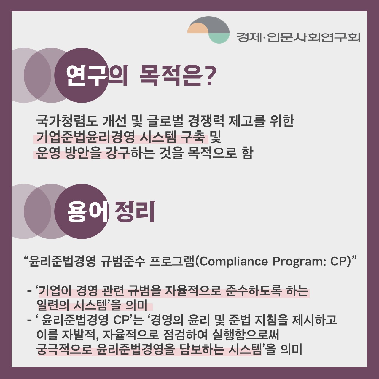 연구의 목적은? | 국가청렴도 개선 및 글로벌 경쟁력 제고를 위한 기업준법윤리경영 시스템 구축 및 운영 방안을 강구하는 것을 목적으로 함 | 용어 정리 : '윤리준법경영 규범준수 프로그램(Compliance Program: CP)'  -'기업이 경영 관련 규범을 자율적으로 준수하도록 하는 일련의 시스템'을 의미 - 윤리준법경영 CP'는 '경영의 윤리 및 준법 지침을 제시하고 이를 자발적, 자율적으로 점검하여 실행함으로써 궁극적으로 윤리준법경영을 담보하는 시스템'을 의미 (2/4)