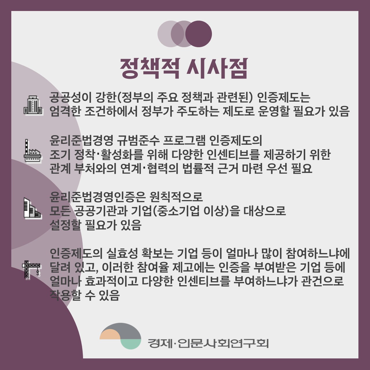 정책적 시사점 | 공공성이 강한(정붕; 주요 정책과 관련되) 인증제도는 엄격한 조건하에서 정부가 주도하는 제도로 운영될 필요가 있음 / 윤리준법경영 규범준수 프로그램 인증제도의 조기 정착 활성화를 위해 다양한 인센티브를 제공하기 위한 관계 부처와의 연계？협력의 법률적 근거 마련 우선 필요 / 윤리준법경영인증은 원칙적으로 모든 공공기관과 기업(중소기업 이상)을 대상으로 설정할 필요가 있음 / 인증제도의 실효성 확보는 기업 등이 얼마나 많이 참여하느냐에 달려 있고, 이러한 참여율 제고에는 인증을 부여받은 기업 등에 얼마나 효과적이고 다양한 인센티브를 부여하느냐가 관건으로 사용할 수 있음 (3/4)