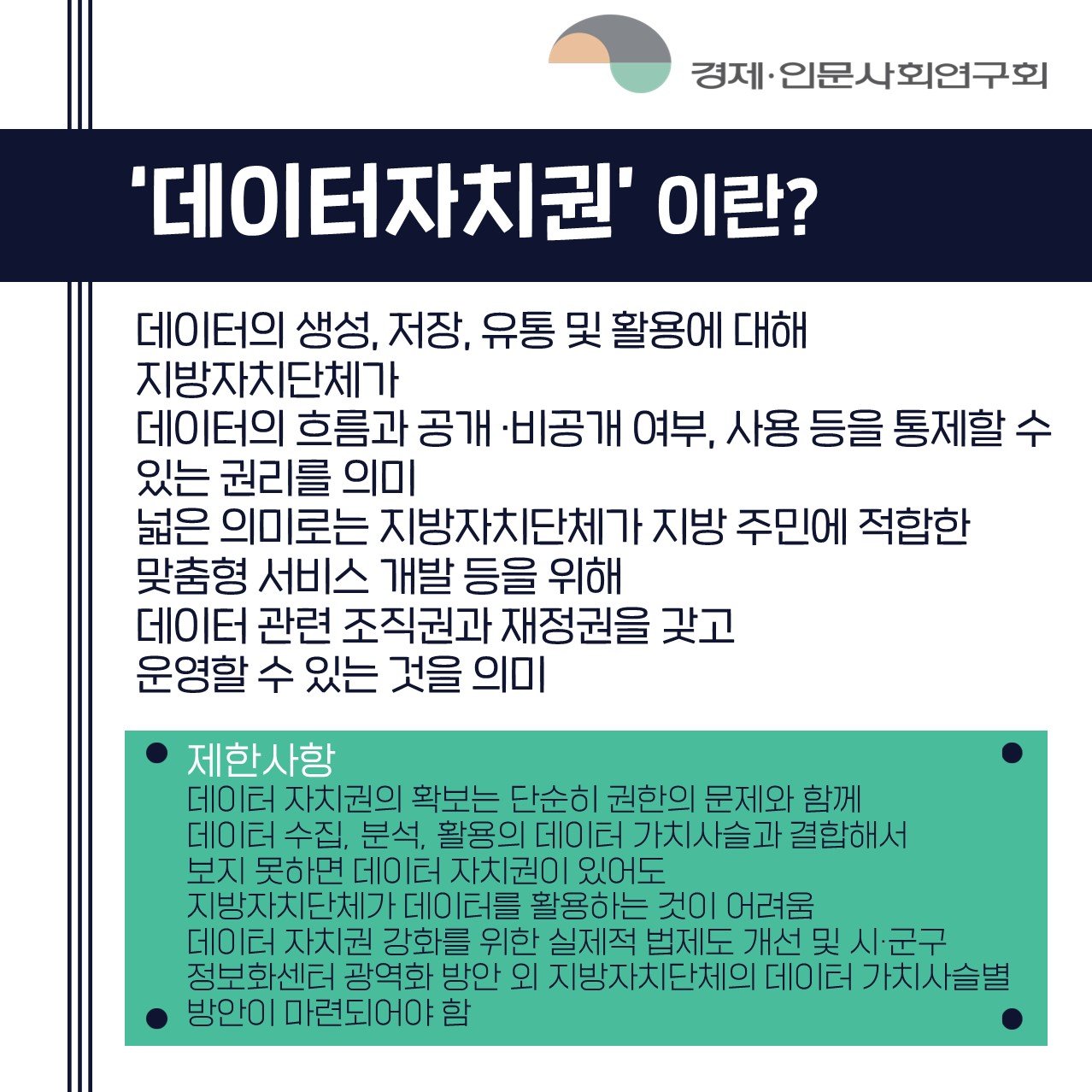 '데이터자치권'이란? 데이터의 생성, 저장, 유통 및 활용에 대해 지방자치단체가 데이터의 흐름과 공개·비공개 여부, 사용 등을 통제할 수 있는 권리를 의미 / 넓은 의미로는 지방자치단체가 지방 주민에 적합한 맞춤형 서비스 개발 등을 위해 데이터 관련 조직권과 재정권을 갖고 운영할 수 있는 것을 의미 | 제한사항 : 데이터 자치권의 확보는 단순히 권한의 문제와 함께 데이터 수집, 분석, 활용의 데이터 가치사슬과 결합해서 보지 못하면 데이터 자치권이 있어도 지방자치단체가 데이터를 활용하는 것이 어려움 데이터 자치권 강화를 위한 실제적 법제도 개선 및 시·군구 정보화센터 광역화 방안 외 지방자치단체의 데이터 가치사슬별 방안이 마련되어야 함 (3/4)