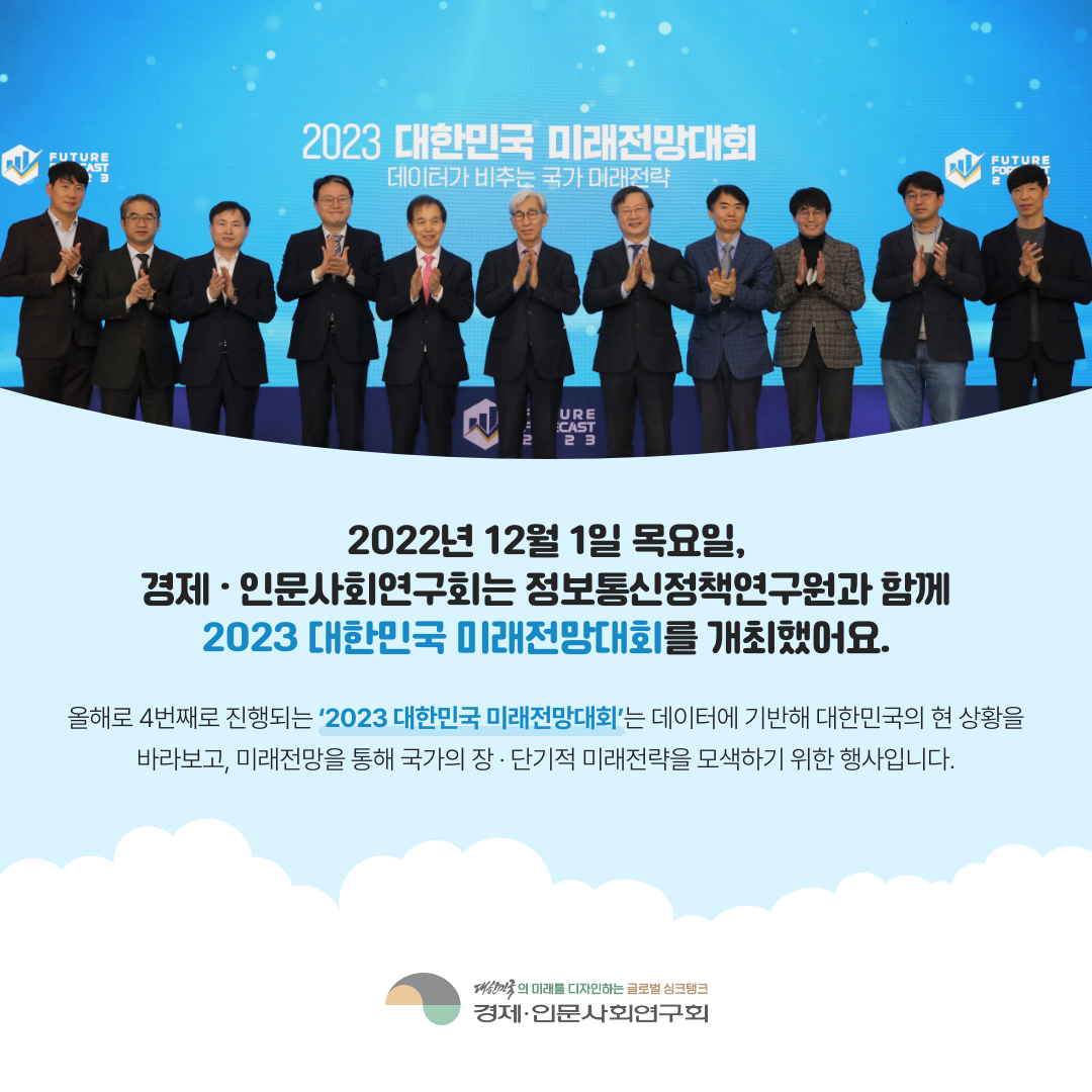 2022년 12월 1일 목요일, 경제·인문사회연구회는 정보통신정책연구원과 함께 2023 대한민국 미래전망대회를 개최했어요. 올해로 4번째로 진행되는 '2023 대한민국 미래전망대회'는 데이터에 기반해 대한민국의 현 상황을 바라보고, 미래전망을 통해 국가의 장·단기적 미래전략을 모색하기 위한 행사입니다. (2/11)