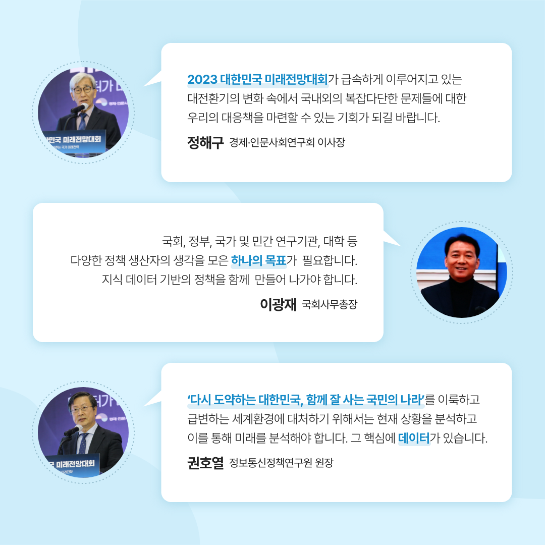 2023 대한민국 미래전망대회가 급속하게 이루어지고 있는 대전환기의 변화 속에서 국내외의 복잡다단한 문제들에 대한 우리의 대응책을 마련할 수 있는 기회가 되길 바랍니다. - 정해구 경제·인문사회연구회 이사장 | 국회,정부, 국가 및 민간 연구기관, 대학 등 다양한 정책 생산자의 생각을 모은 하나의 목표가 필요합니다. 지식 데이터 기반의 정책을 함께 만들어 나가야 합니다. - 이광재 국회사무총장 | '다시 도약하는 대한민국, 함께 잘 사는 국민의 나라'를 이룩하고 급현하는 세계환경에 대처하기 위해서는 현재 상황을 분석하고 이를 통해 미래를 분석해야 합니다. 그 핵심에 데이터가 있습니다. - 권호열 정보통신정책연구원 원장 (3/11)