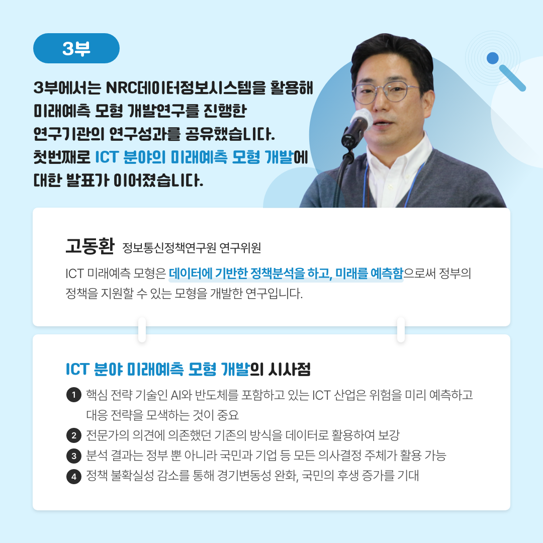 -3부- 3부에서는 NRC데이터정보시스템을 활용해 미래예측 모형 개발연구를 진행한 연구기관의 연구성과를 공유했습니다. 첫번째로 ICT 분야의 미래예측 모형 개발에 대한 발표가 이어졌습니다. | 고동환 정보통신정책연구원 연구위원 - ICT 미래예측 모형은 데이터에 기반한 정책분석을 하고, 미래를 예측함으로써 정부의 정책을 지원할 수 있는 모형을 개발한 연구입니다.  | ICT 분야 미래예측 모형 개발의 시사점 1. 핵심 전략 기술인 AI와 반도체를 포함하고 있는 ICT 산업은 위험을 미리 예측하고 대응 전략을 모색하는 것이 중요 2. 전문가의 의견에 의존했던 기존의 방식을 데이터로 활용하여 보강 3.분석 결과는 정부 뿐 아니라 국민과 기업 등 모든 의사결정 주체가 활용 가능 4. 정책 불확실성 감소를 통해 경기변동성 완화, 국민의 후생 증가를 기대 (6/11)