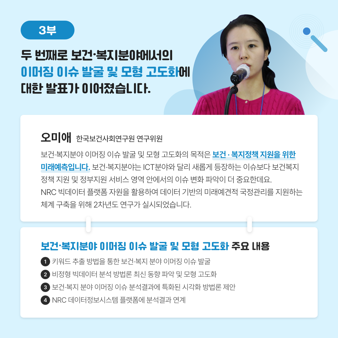 -3부- 두 번째로 보건·복지분야에서의 이머징 이슈 발국 및 모형 고도화에 대한 발표가 이어졌습니다.  | 오미애 한국보건사회연구원 연구위원 - 보건·복지분야 이머징 이슈 발굴 및 모형 고도화의 목적은 보건·복지정책 지원을 위한 미래예측입니다. 보건·복지분야는 ICT분야와 달리 새롭게 등장하는 이슈보다 보건복지정책 지원 및 정부지원 서비스 영역 안에서의 이슈 변화 파악이 더 중요한데요. NRC 빅데이터 플랫폼 자원을 활용하여 데이터 기반의 미래예견적 국정관리를 지원하는 체계 구축을 위해 2차년도 연구가 실시되었습니다. | 보건·복지분야 이머징 이슈 발굴 및 모형 고도화 주요 내용 1. 키워드 추출 방법을 통한 보건·복지 분야 이머징 이슈 발굴 2. 비정형 빅데이터 분석 방법론 최신 동향 파악 및 모형 고도화 3. 보건·복지 분야 이머징 이슈 분석결과에 특화된 시각화 방법론 제안 4. NRC 데이터정보시스템 플랫폼에 분석결과 연계 (7/11)