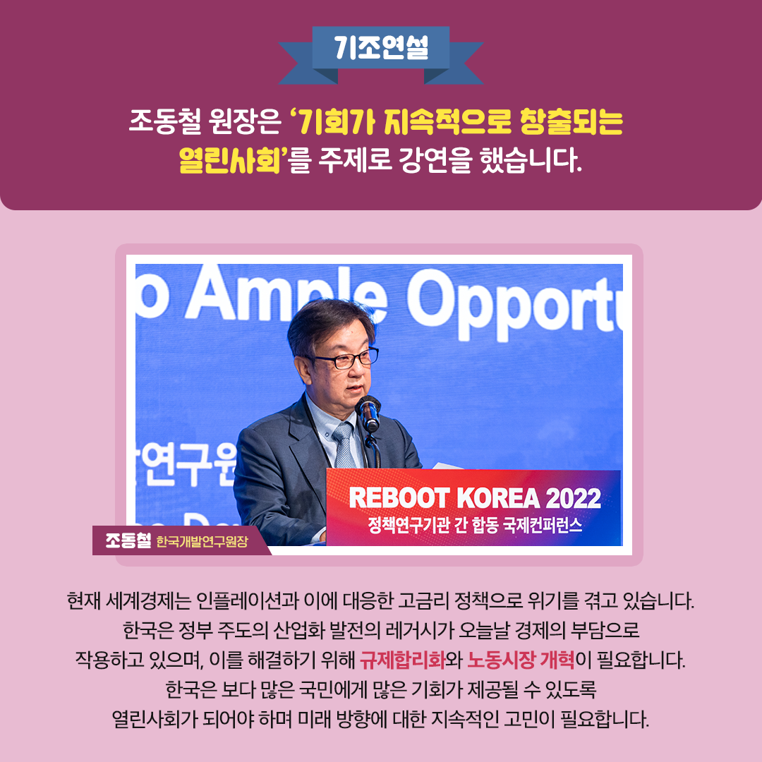 -기조연설- 조동철 원장은 '기회가 지속적으로 창출되는 열린사회'를 주제로 강연을 했습니다. | 현재 세계경제는 인플레이션과 이에 대응한 고금리 정책으로 위기를 겪고 있습니다. 한국은 정부 주도의 산업화 발전의 레거시가 오늘날 경제의 부담으로 작용하고 있으며, 이를 해결하기 위해 규제합리화와 노동시장 개혁이 필요합니다. 한국은 보다 많은 국민에게 많은 기회가 제공될 수 있도록 열린사회가 되어야 하며 미래 방향에 대한 지속적인 고민이 필요합니다. - 조동철 한국개발연구원 원장 (5/11)