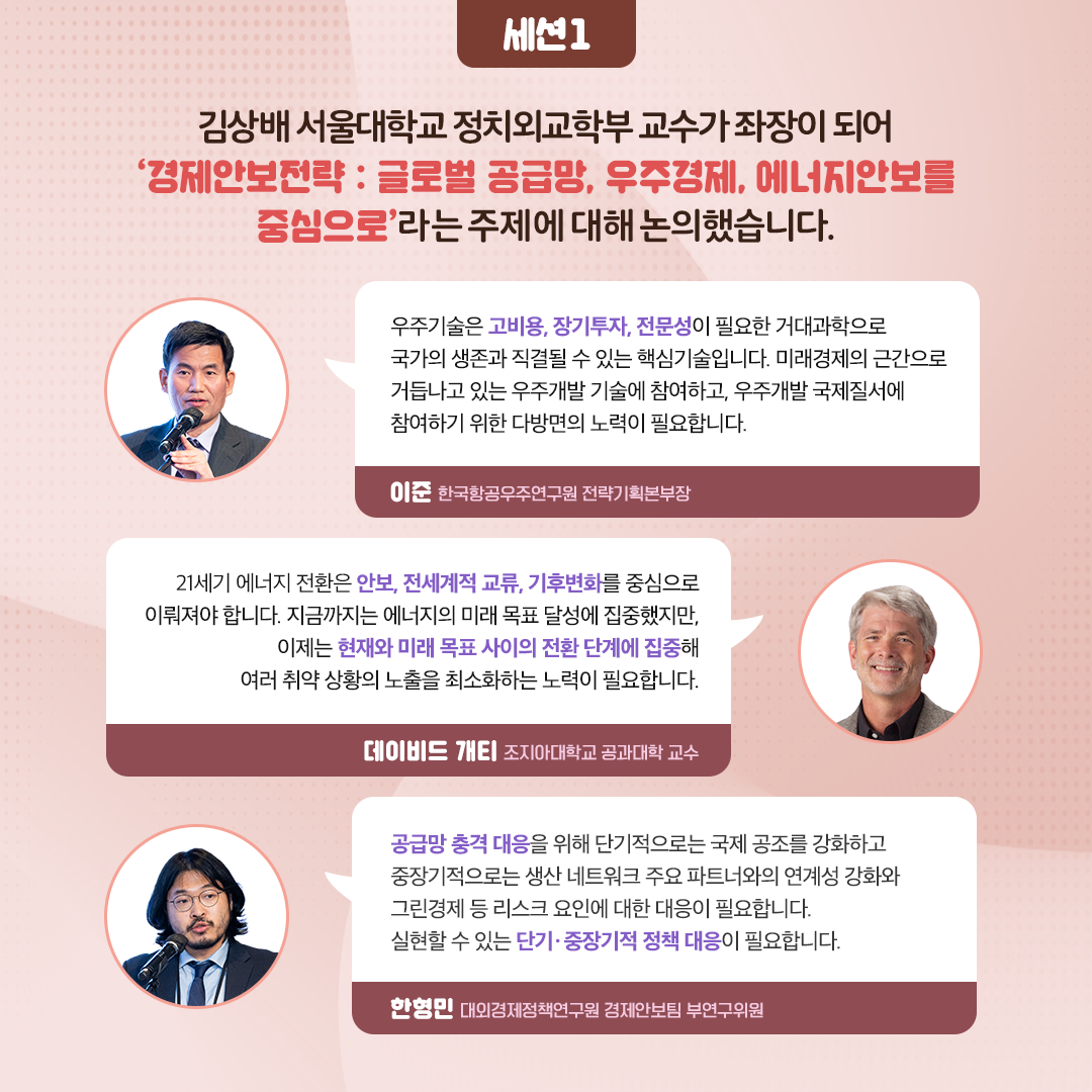 -세션1- 김상배 서울대학교 정치회교학부 교수가 좌장이 되어 ‘경제안보전략 : 글로벌 공급망, 우주경제, 에너지안보를 중심으로’ 라는 주제에 대해 논의했습니다. | 우주기술은 고비용, 장기투자, 전문성이 필요한 거대과학으로 국가의 생존과 직결될 수 있는 핵심기술입니다. 미래경제의 근간으로 거듭나고 있는 우주개발 기술에 참여하고, 우주개발 국제질서에 참여하기 위한 다방면의 노력이 필요합니다. - 이준 항공우주연구원 전략기획본부장 | 21세기 에너지 전환은 안보, 전세계적 교류,기후변화를 중심으로 이뤄져야 합니다. 지금까지는 에너지의 미래 목표 달성에 집중했지만, 이제는 현재와 미래 목표 사이의 전환 단계에 집중해 여러 취약 상황의 노출을 최소화하는 노력이 필요합니다. - 데이비드 개티 조지하대학교 공과대학 교수 | 공급망 충격 대응을 위해 단기적으로는 국제 공조를 강화하고 중장기적으로는 생산 네트워크 주요 파트너와의 연계성 강화와 그린경제 등 리스크 요인에 대한 대응이 필요합니다.실현할 수 있는 단기？ 중장기적 정책 대응이 필요합니다. - 한형민 대외경제정책연구원 경제안보팀 부연구위원 (6/11)