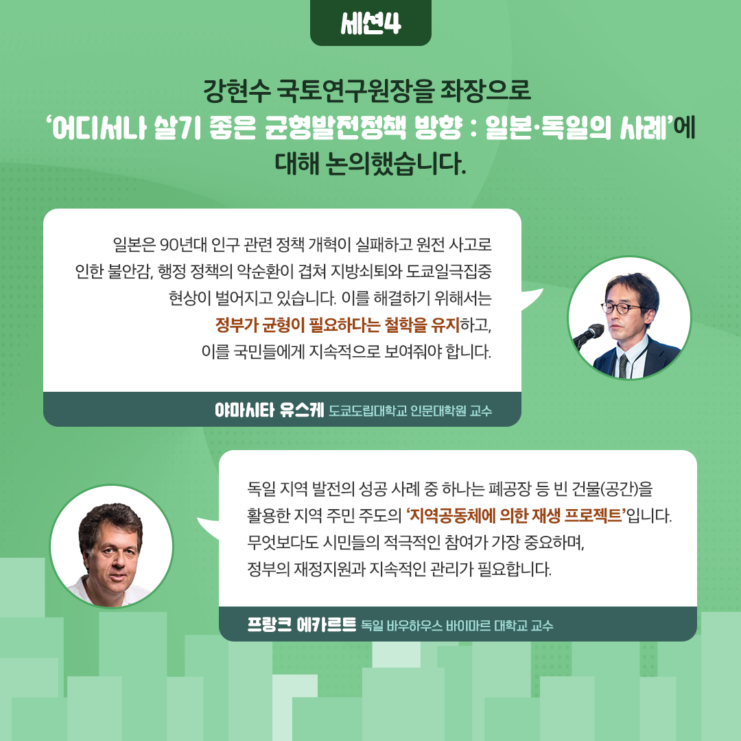 -세션4- 강현수 국토연구원장을 좌장으로 ‘어디서나 살기좋은 균형발전정책 방향 : 일본과 독일의 사례’를 통해 균형발전정책 방향을 살폈습니다. | 일본은 90년대 인구 관련 정책 개혁이 실패하고 원전 사고로 인한 불안감, 행정 정책의 악순환이 겹쳐 지방쇠퇴와 도쿄일극집중 현상이 벌어지고 있습니다. 이를 해결하기 위해서는 정부가 균형이 필요하다는 철학을 유지하고, 이를 국민들에게 지속적으로 보여줘야 합니다. - 야마시타 유스케 도쿄도립대학교 인문대학원 교수 | 독일 지역 발전의 성공 사례 중 하나는 폐공장 등 빈 건물(공간)을 활용한 지역 주민 주도의 ‘지역공동체에 의한 재생 프로젝트’입니다. 무엇보다도 시민들의 적극적인 참여가 가장 중요하며, 정부의 재정지원과 지속적인 관리가 필요합니다. - 프랑크 에카르트 독일 바우하우스 바이마르 대학교 교수 (9/11)