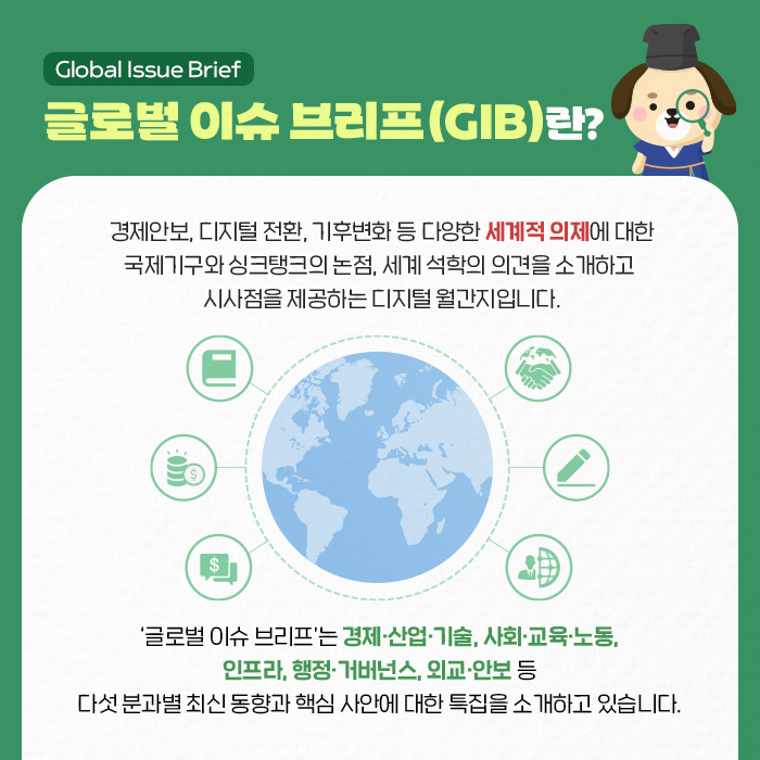 글로벌 이슈 브리프(Global Issue Brief)란? | 경제안보, 디지털 전환, 기후변화 등 다양한 세계적 의제에 대한 국제기구와 싱크탱크의 논점, 세계 석학의 의견을 소개하고 시사점을 제공하는 디지털 월간지입니다. | '글로벌 이슈 브리프'는 경제·산업·기술, 사회·교육·노동, 인프라, 행정·거버넌스, 외교·안보 등 다섯 분과별 최신 동향과 핵심 사안에 대한 특집을 소개하고 있습니다. (2/9)