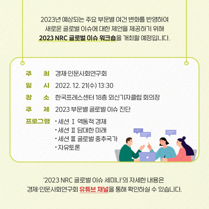 2023년 예상되는 주요 부문별 여건 변화를 반영하여 새로운 글로벌 이슈에 대한 제언을 제공하기 위해 2023 NRC 글로벌 이슈 워크숍을 개최할 예정입니다. | 주최 : 경제·인문사회연구회, 일시 : 2022.12.21(수) 13:30, 장소 : 한국프레스센터 18층 외신기자클럽 회의장, 주제 : 2023 부문별 글로벌 이슈 진단, 프로그램 : - 세션 Ⅰ 역동적 경제 - 세션 Ⅱ 담대한 미래 - 세션 Ⅲ 글로벌 중추국가 - 자유토론 | ‘2023 NRC 글로벌 이슈 세미나’의 자세한 내용은 경제？인문사회연구회 유튜브 채널을 통해 확인하실 수 있습니다. (8/9)