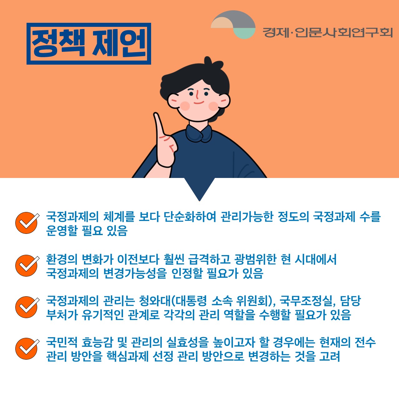 정책 제언 | 국정과제의 체계를 보다 단순화하여 관리가능한 정도의 국정과제 수를 운영할 필요 있음. 환경의 변화가 이전보다 훨씬 급격하고 광범위한 현 시대에서 국정과제의 변경가능성을 인정할 필요가 있음. 국정과제의 관리는 청와대(대통령 소속 위원회), 국무조정실, 담당 부처가 유기적인 관계로 각각의 관리 역할을 수행할 필요가 있음. 국민적 효능감 및 관리의 실효성을 높이고자 할 경우에는 현재의 전수 관리 방안을 핵심과제 선정 관리 방안으로 변경하는 것을 고려. (3/5)