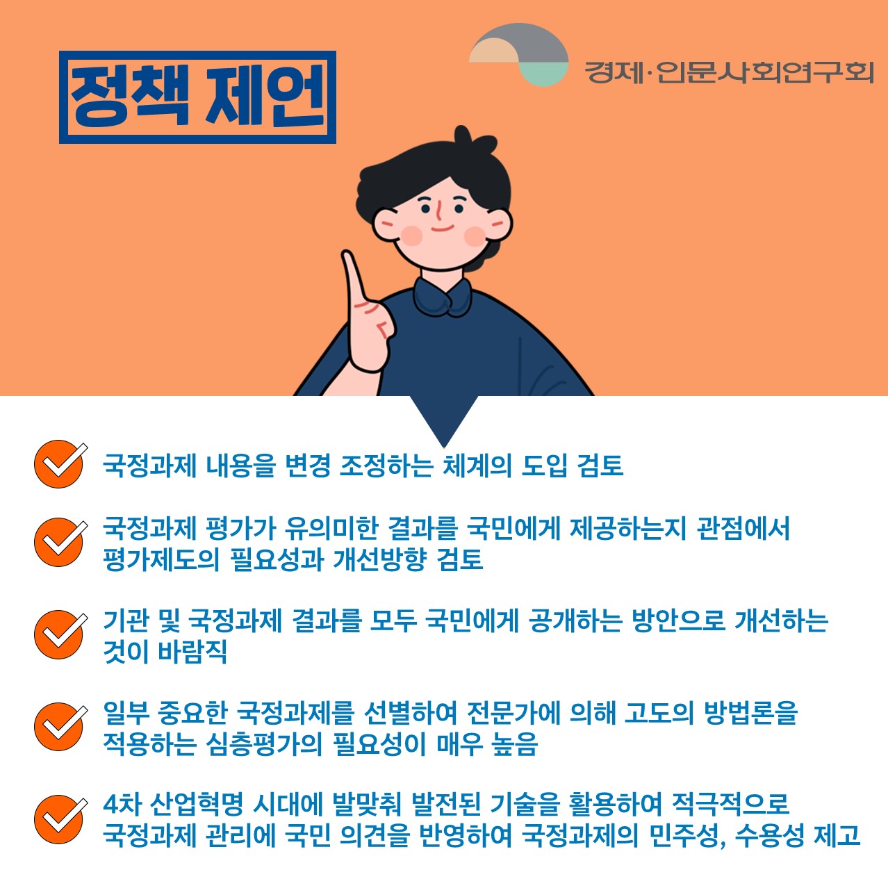 정책 제언 | 국정과제 내용을 변경 조정하는 체계의 도입 검토. 국정과제 평가가 유의미한 결과를 국민에게 제공하는지 관점에서 평가제도의 필요성과 개선방향 검토. 기관 및 국정과제 결과를 모두 국민에게 공개하는 방안으로 개선하는 것이 바람직. 일부 중요한 국정과제를 선별하여 전문가에 의해 고도의 방법론을 적용하는 심층평가의 필요성이 매우 높음. 4차 산업혁명 시대에 발맞춰 발전된 기술을 활용하여적극적으로 국정과제 관리에 국민 의견을 반영하여 국정과제의 민주성, 수용성 제고. (4/5)