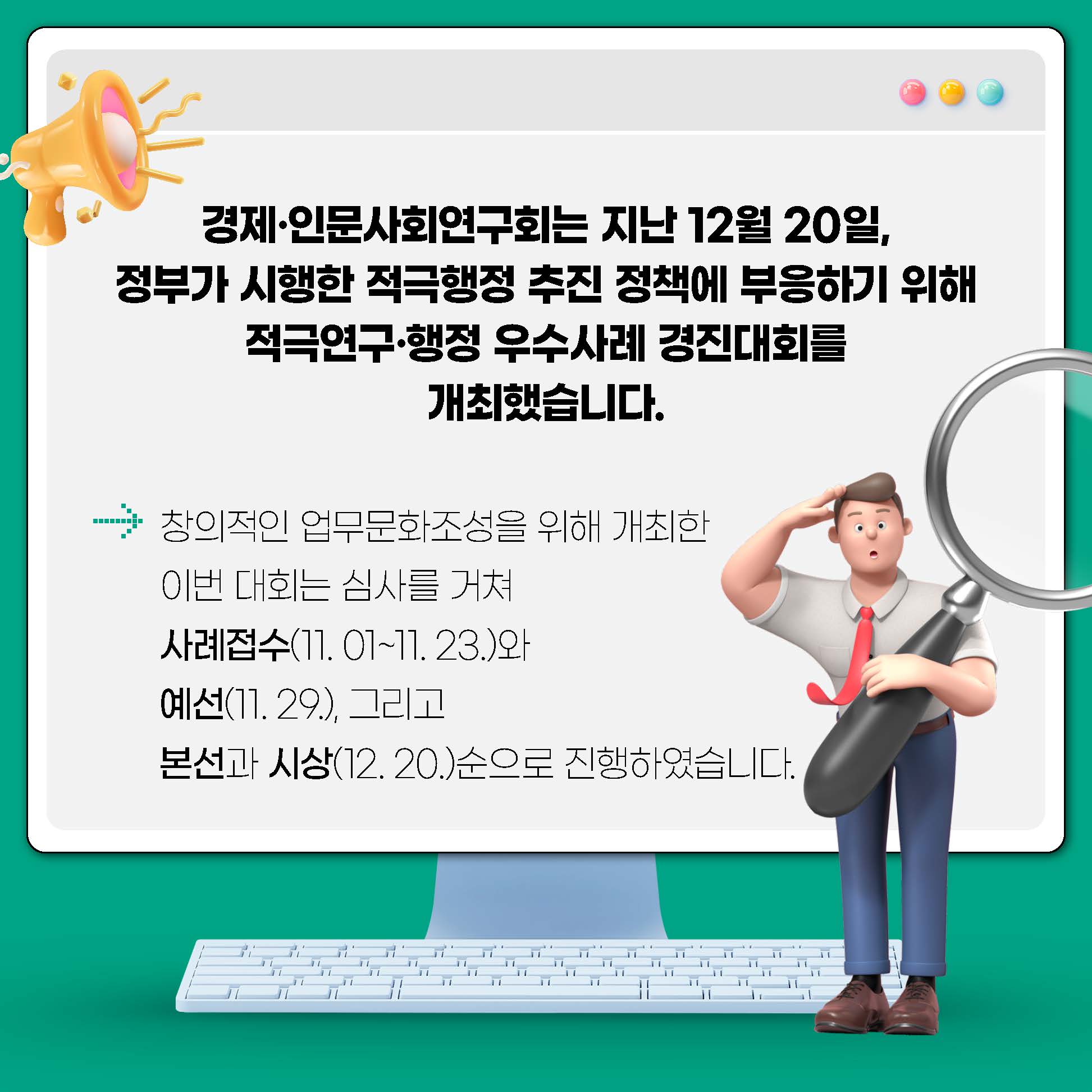 경제·인문사회연구회는 지난 12월 20일, 정부가 시행한 적극행정 추진 정책에 부응하기 위해 적극연구·행정 우수사례 경진대회를 개최했습니다. 창의적인 업무문화조성을 위해 개최한 이번 대회는 심사를 거쳐 사례접수(11.01.~11.23.)와 예선(11.29.), 그리고 본선과 시상(12.20.)순으로 진행하였습니다. (2/9)