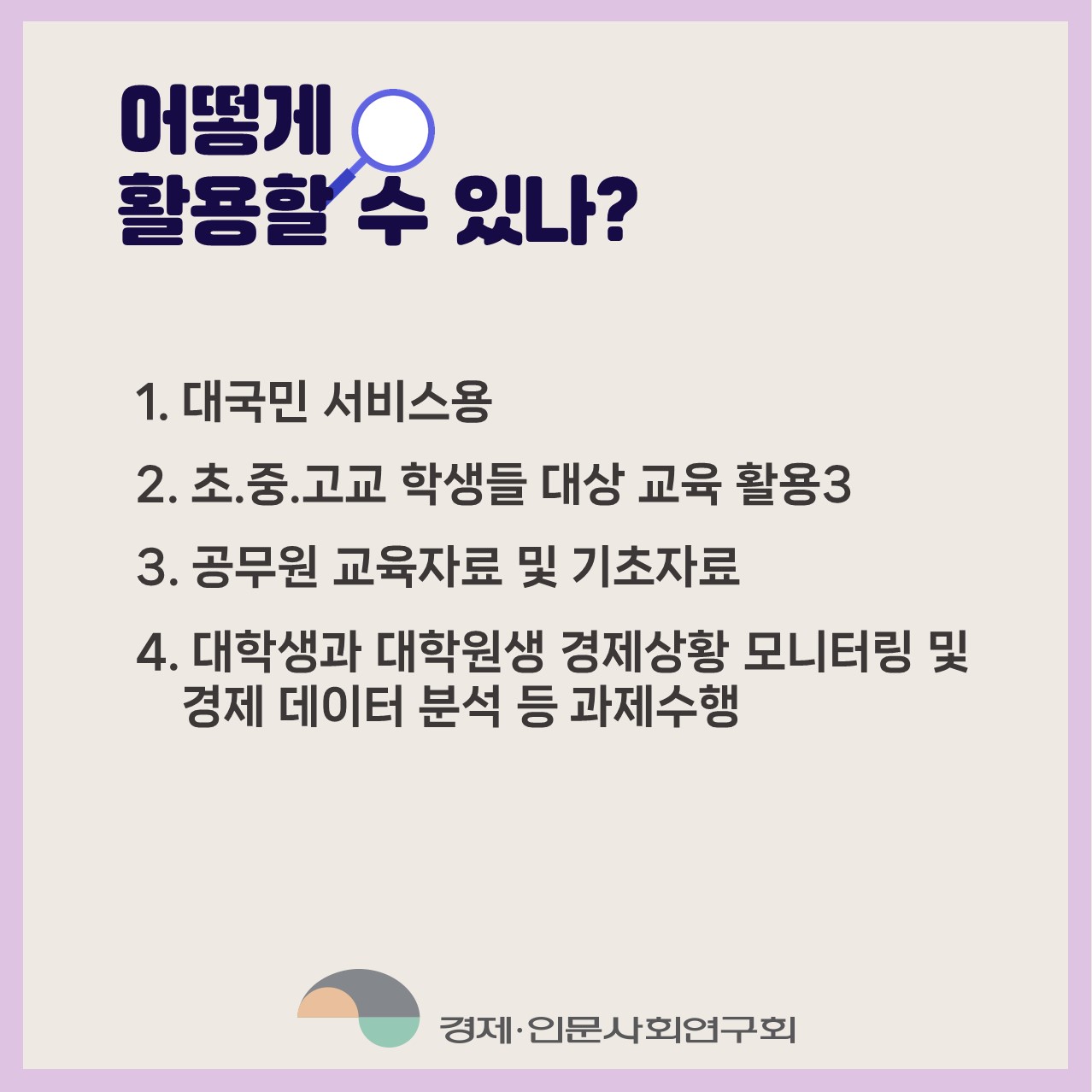 어떻게 활용할 수 있나? 1.대국민 서비스용 2.초.중.고교 학생들 대상 교육 활용3 3.공무원 교육자료 및 기초자료 4.대학생과 대학원생 경제상황 모니터링 및 경제 데이터 분석 등 과제수행 | 경제·인문사회연구회(6/6)