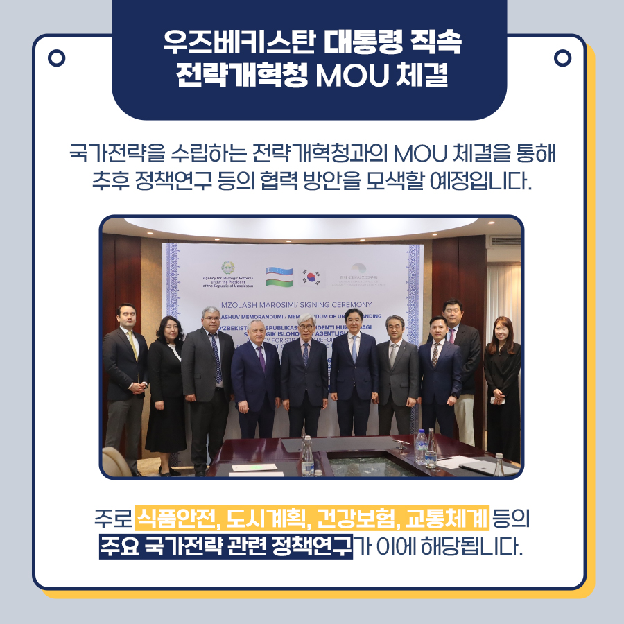 우즈베키스탄 대통령 직속 전략개혁청 MOU 체결 | 국가전략을 수립하는 전략개혁과의 MOU 체결을 통해 추후 정책연구 등의 협력 방안을 모색할 예정입니다. 주로 식품안전, 도시계획, 건강보험, 교통체계 등의 주요 국가전략 관련 정책연구가 이에 해당됩니다. (5/8)