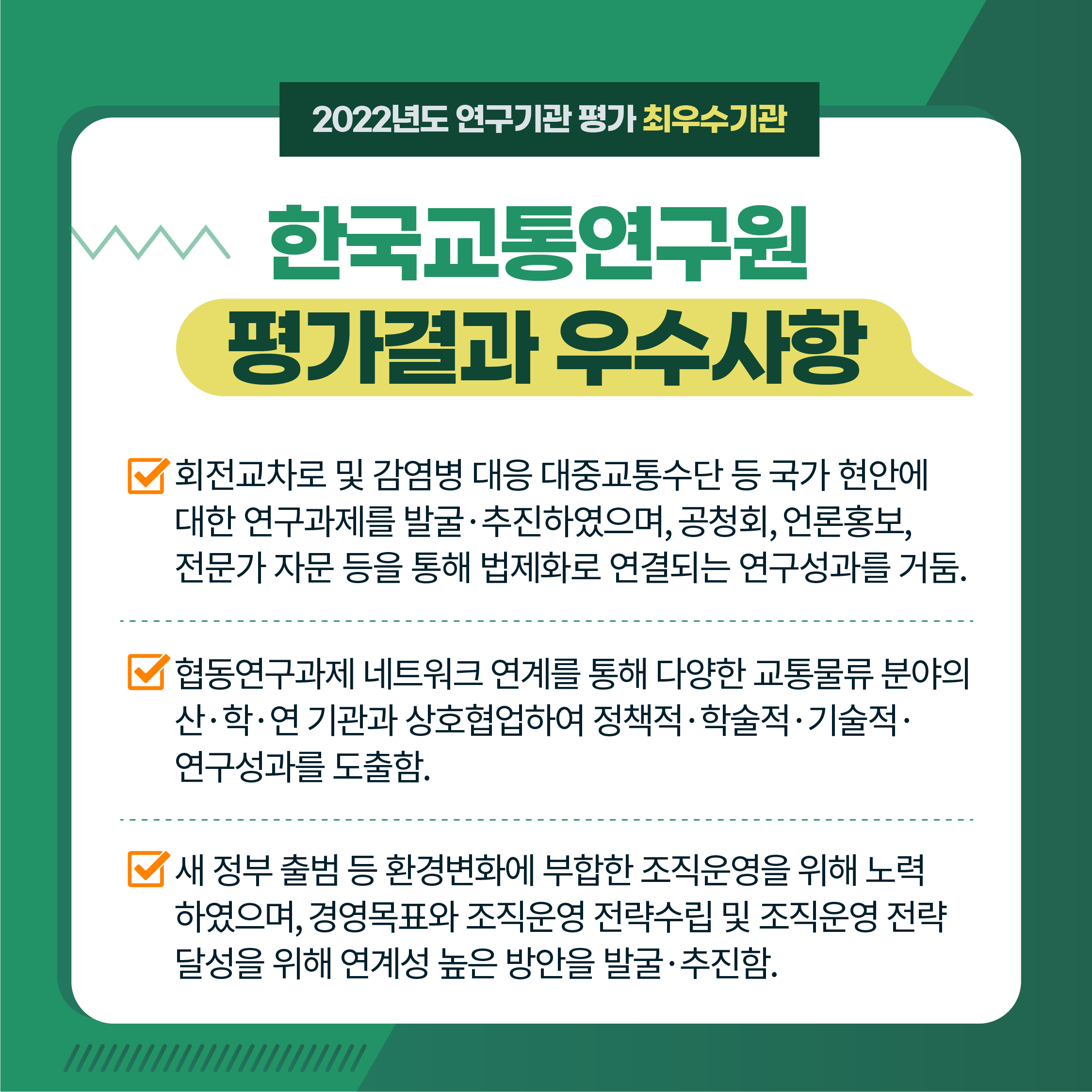 2022년도 연구기관 평가 최우수기관 | 한국교통연구원 평가결과 우수사항 | 1. '회전교차로 및 감염병 대응 대중교통수단 등 국가 현안에 대한 연구과제를 발굴·추진하였으며, 공청회, 언론홍보, 전문가 자문 등을 통해 법제화로 연결되는 연구성과를 거둠. | 2. 협동연구과제 네트워크 연계를 통해 다양한 교통물류 분야의 산·학·연 기관과 상호협업하여 정책적·학술적·기술적· 연구성과를 도출함. | 3.'새 정부 출범 등 환경변화에 부합한 조직운영을 위해 노력 하였으며, 경영목표와 조직운영 전략수립 및 조직운영 전략 달성을 위해 연계성 높은 방안을 발굴·추진함. (4/9) 