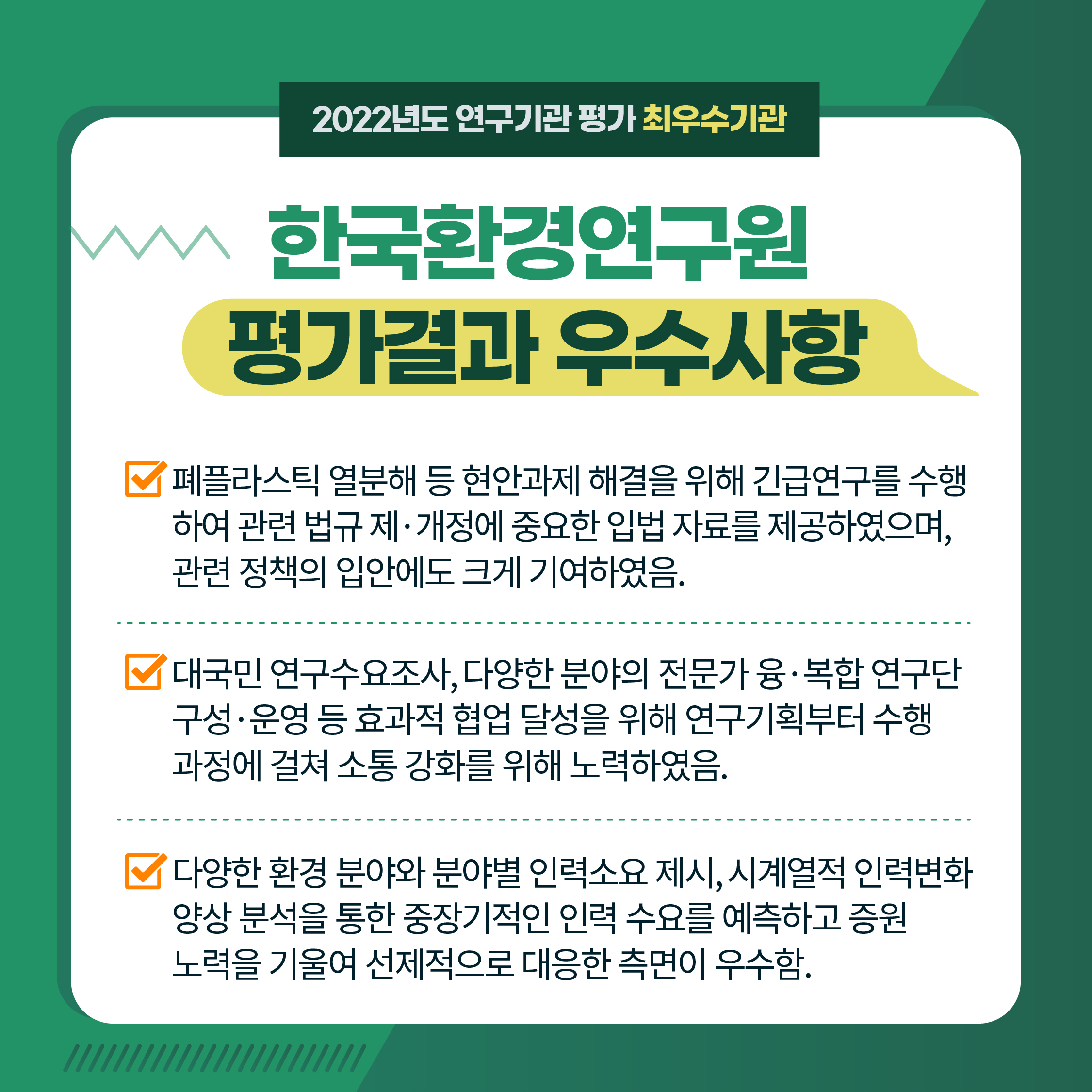 2022년도 연구기관 평가 최우수기관 | 한국환경연구원 평가결과 우수사항 | 1. 폐플라스틱 열분해 등 현안과제 해결을 위해 긴급연구를 수행 하여 관련 법규 제·개정에 중요한 입법 자료를 제공하였으며, 관련정책의 입안에도 크게 기여하였음. | 2. 대국민 연구수요조사, 다양한 분야의 전문가 융·복합 연구단 구성·운영 등 효과적 협업 달성을 위해 연구기획부터 수행 과정에 걸쳐 소통 강화를 위해 노력하였음. | 3. '다양한 환경 분야와 분야별 인력소요 제시, 시계열적 인력변화 양상 분석을 통한 중장기적인 인력 수요를 예측하고 증원 노력을 기울여 선제적으로 대응한 측면이 우수함. (5/9) 