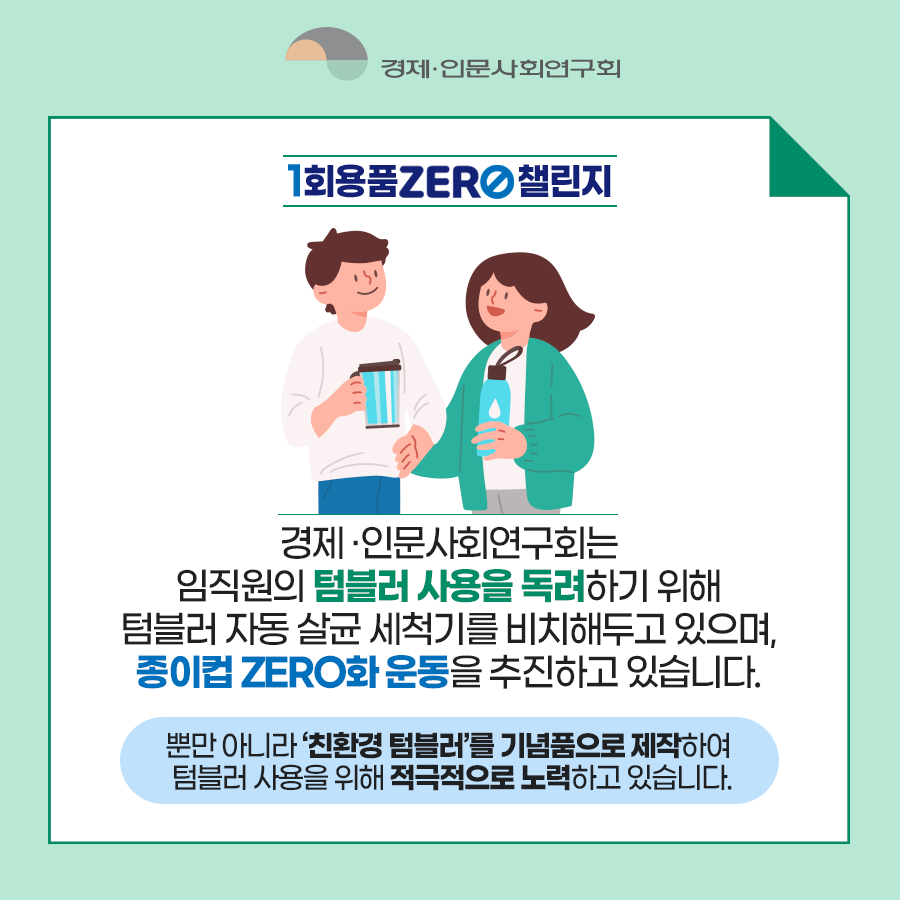 경제인문사회연구회 - 1회용품 ZERO 챌린지 | 경제·인문사회연구회는 임직원의 텀블러 사용을 독려하기 위해 텀블러 자동 살균 세척기를 비치해두고 있으며, 종이컵 ZERO화 운동을 추진하고 있습니다. 뿐만 아니라 '친환경 텀블러'를 기념품으로 제작하여 텀블러 사용을 위해 적극적으로 노력하고 있습니다. (3/8)