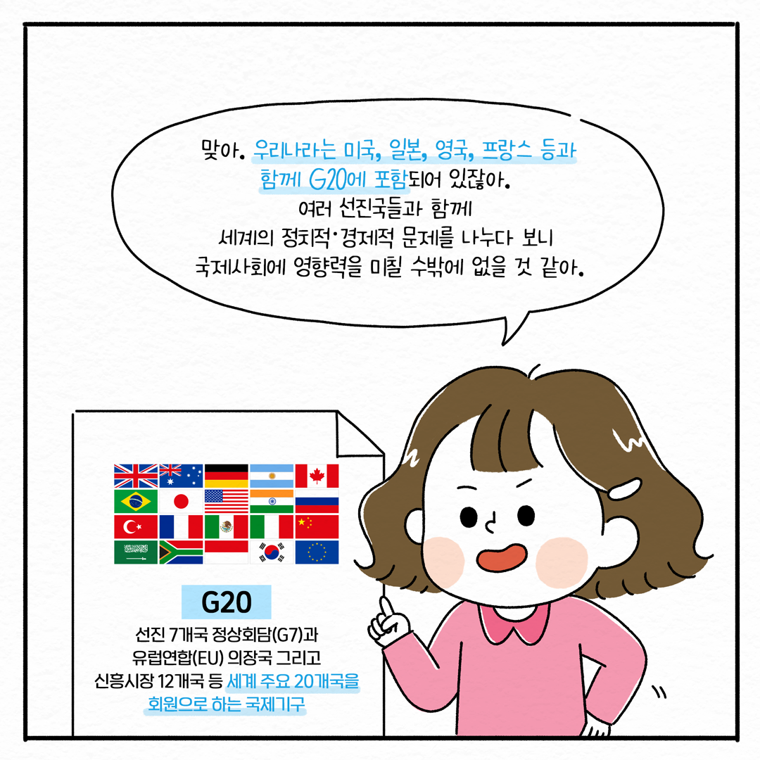 맞아. 우리나라는 미국, 일본, 영국, 프랑스 등과 함께 G20에 포함되어 있잖아. 여러 선진국들과 함께 세계의 정치적·경제적 문제를 나누다 보니 국제사회에 영향력을 미칠 수밖에 없을 것 같아. | G20 : 선진 7개국 정상회담(G7)과 유럽연합(EU) 의장국 그리고 신흥시장 12개국 등 세계 주요 20개국을 회원으로 하는 국제기구 (4/10)