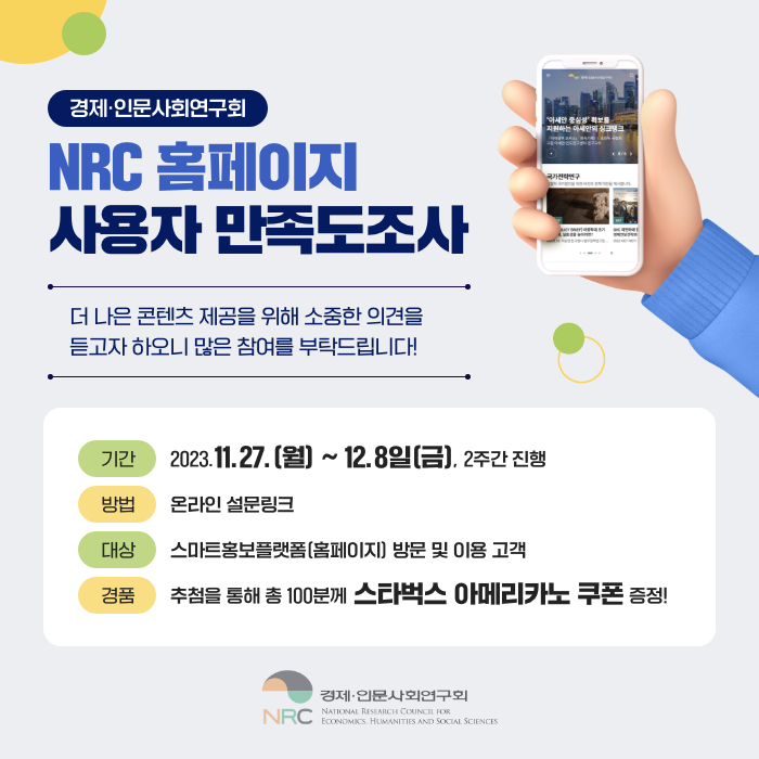 NRC 홈페이지 사용자 만족도 조사
더 나은 콘텐츠 제공을 위해 소중한 의견을 듣고자 하오니 많은 참여를 부탁드립니다!

기간 : 2023.11.27.(월) ~ 12.08.(금), 2주간 진행
방법 : 온라인 설문링크
대상 : 스마트홍보플랫폼(홈페이지) 방문 및 이용 고객
경품 : 추첨을 통해 총 100분께 스타벅스 아메리카노 쿠폰 증정!
