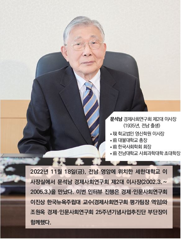 문석남 경제사회연구회 제2대 이사장 (1935년, 전남 출생) / 現 학교법인 영신학원 이사장, 前 대불대학교 총장, 前 한국사회학회 회장, 前 전남대학교 사회과학대학 초대학장 / 2022년 11월 18일(금), 전남 영암에 위치한 세한대학교 이사장실에서 문석남 경제사회연구회 제2대 이사장(2002.3.~2005.3.)을 만났다. 이번 인터뷰 진행은 경제·인문사회연구회 이진상 한국뉴욕주립대 교수(경제사회연구회 평가팀장 역임)와 조원옥 경제·인문사회연구회 25주년기념사업추진단 부단장이 함께했다.